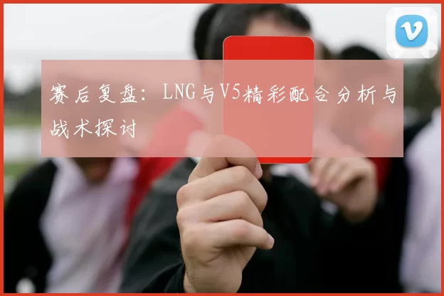 赛后复盘：LNG与V5精彩配合分析与战术探讨