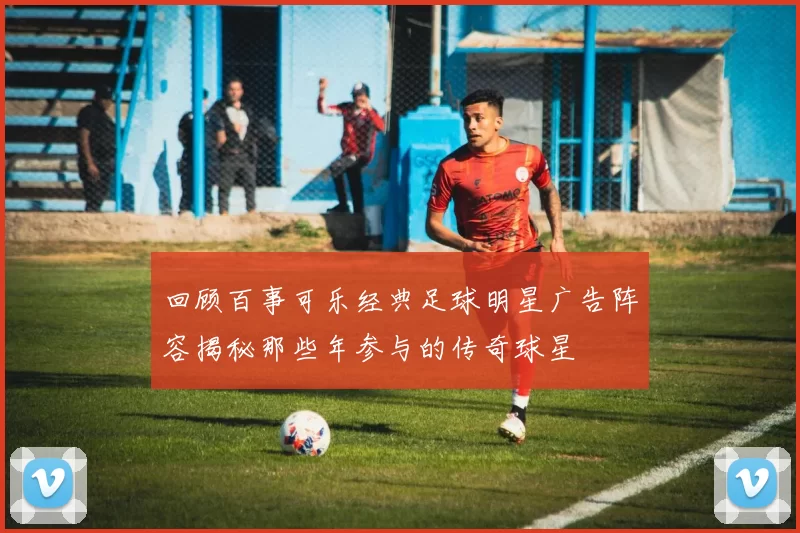 回顾百事可乐经典足球明星广告阵容揭秘那些年参与的传奇球星