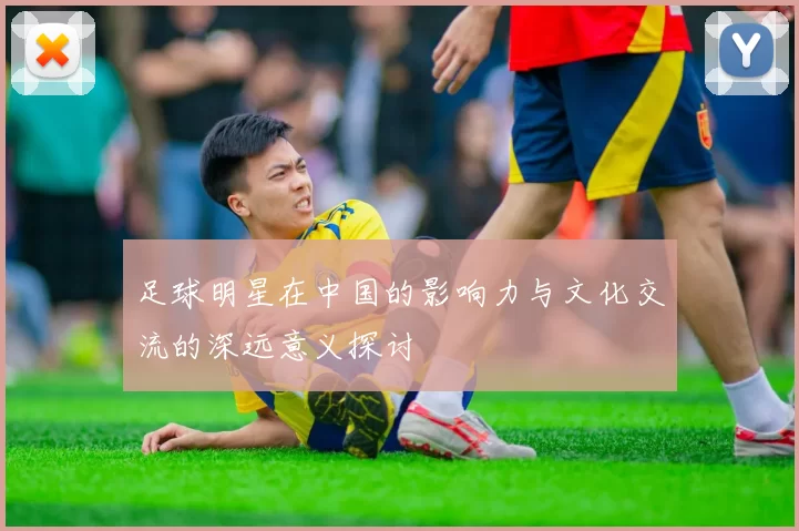 足球明星在中国的影响力与文化交流的深远意义探讨