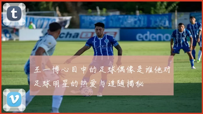 王一博心目中的足球偶像是谁他对足球明星的热爱与追随揭秘