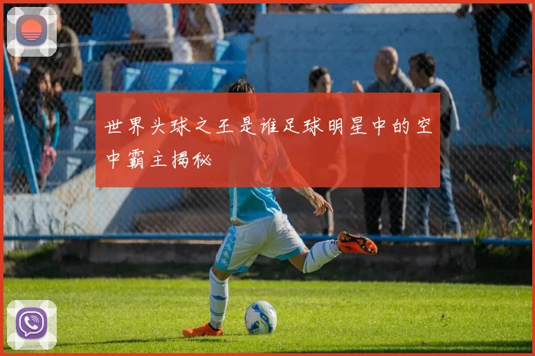 世界头球之王是谁足球明星中的空中霸主揭秘