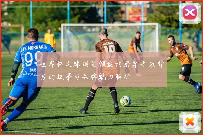 世界杯足球明星佩戴的奢华手表背后的故事与品牌魅力解析