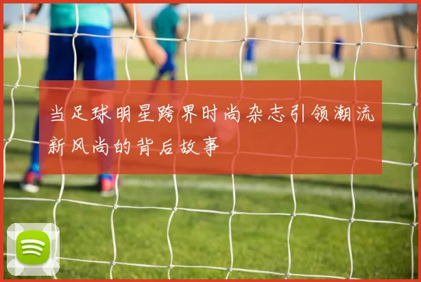当足球明星跨界时尚杂志引领潮流新风尚的背后故事