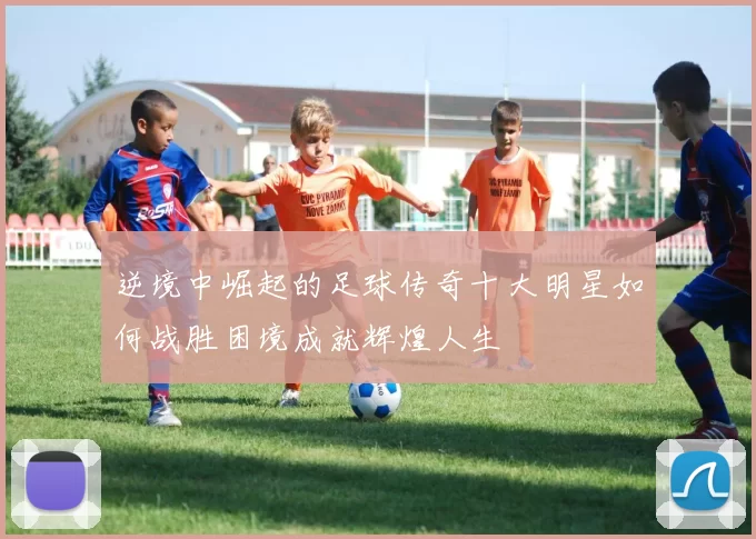 逆境中崛起的足球传奇十大明星如何战胜困境成就辉煌人生