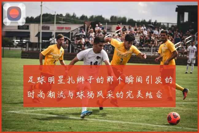 足球明星扎辫子的那个瞬间引发的时尚潮流与球场风采的完美结合