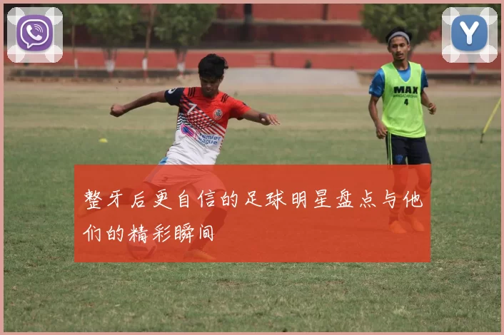 整牙后更自信的足球明星盘点与他们的精彩瞬间