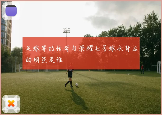 足球界的传奇与荣耀七号球衣背后的明星是谁