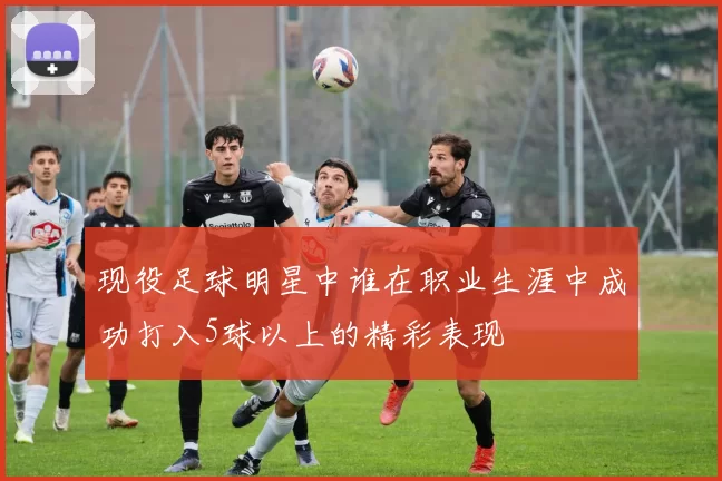 现役足球明星中谁在职业生涯中成功打入5球以上的精彩表现