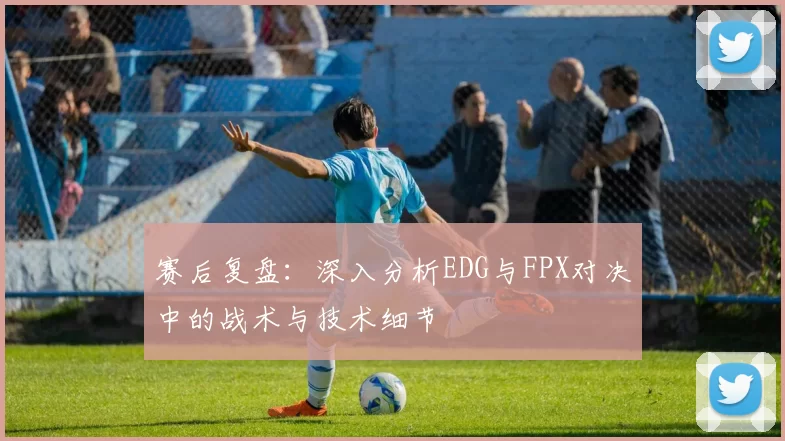 赛后复盘：深入分析EDG与FPX对决中的战术与技术细节