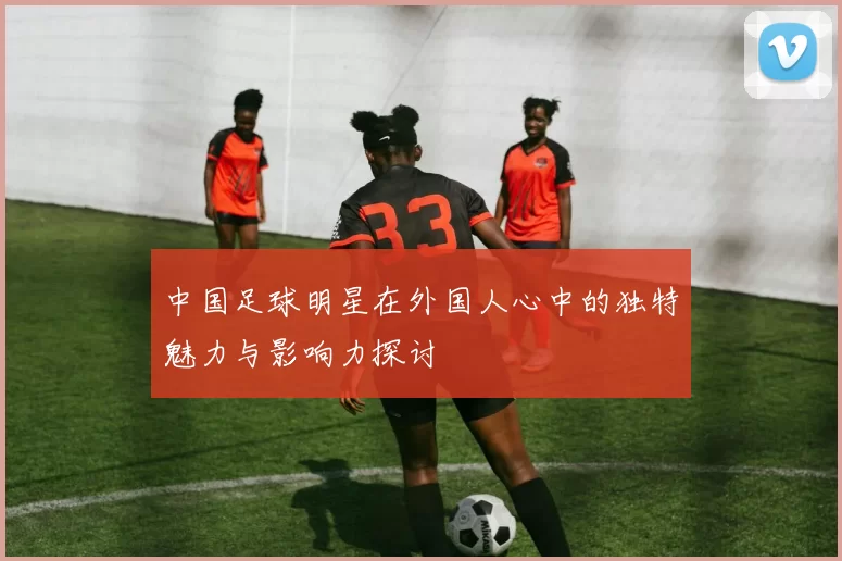 中国足球明星在外国人心中的独特魅力与影响力探讨