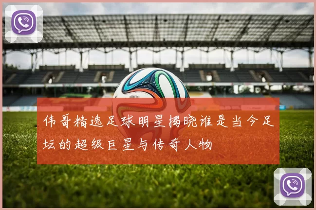 伟哥精选足球明星揭晓谁是当今足坛的超级巨星与传奇人物