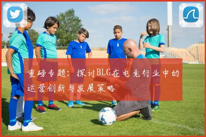 重磅专题：探讨BLG在电竞行业中的运营创新与发展策略