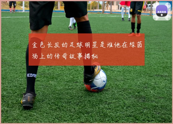 金色长发的足球明星是谁他在绿茵场上的传奇故事揭秘