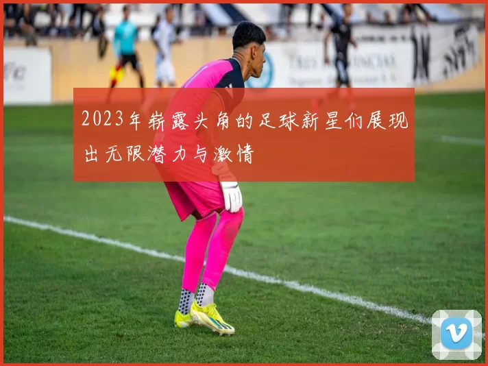 2023年崭露头角的足球新星们展现出无限潜力与激情