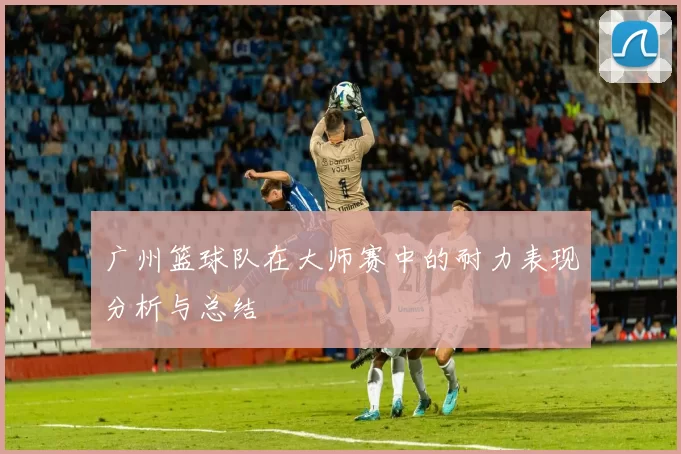 广州篮球队在大师赛中的耐力表现分析与总结