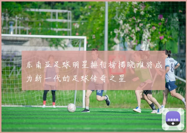 东南亚足球明星排行榜揭晓谁将成为新一代的足球传奇之星