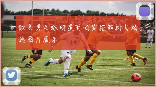 欧美男足球明星时尚穿搭解析与精选图片展示