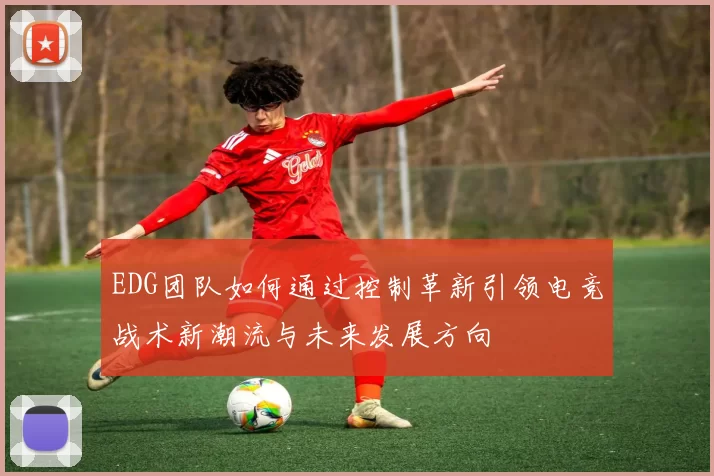 EDG团队如何通过控制革新引领电竞战术新潮流与未来发展方向