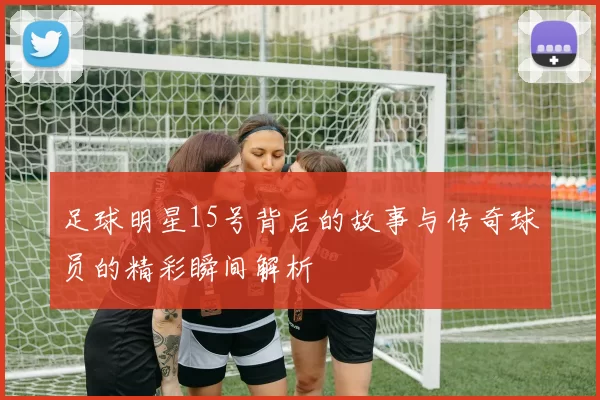 足球明星15号背后的故事与传奇球员的精彩瞬间解析