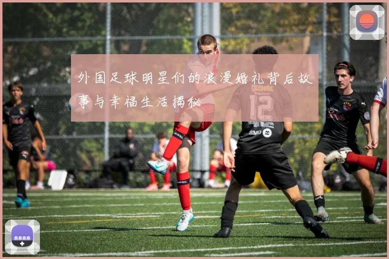 外国足球明星们的浪漫婚礼背后故事与幸福生活揭秘