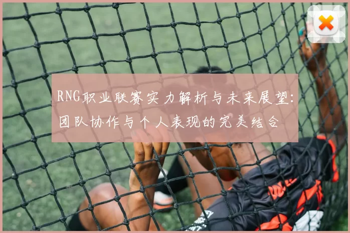 RNG职业联赛实力解析与未来展望：团队协作与个人表现的完美结合