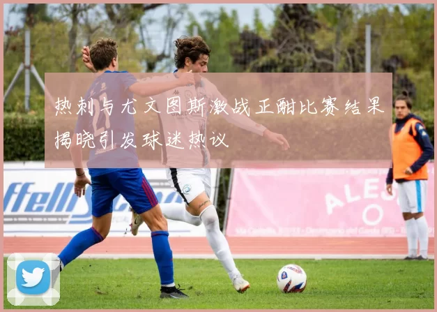 热刺与尤文图斯激战正酣比赛结果揭晓引发球迷热议