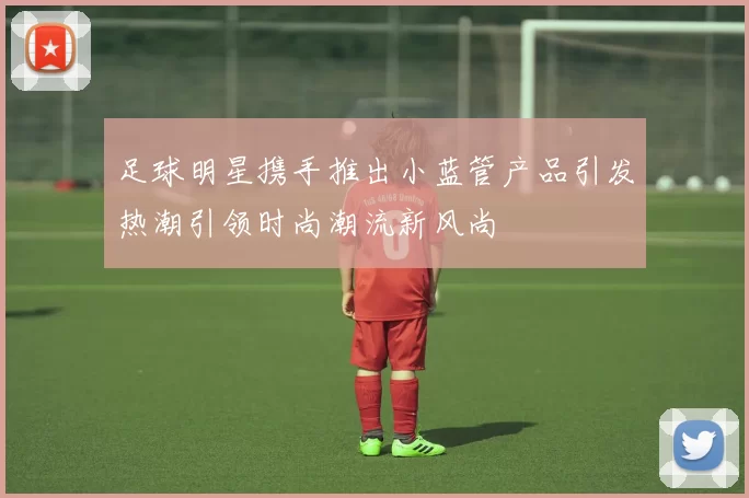 足球明星携手推出小蓝管产品引发热潮引领时尚潮流新风尚