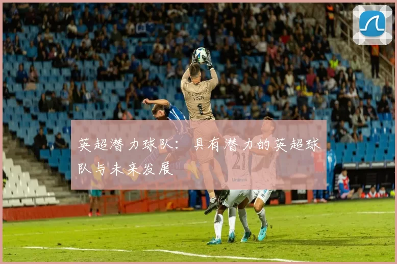英超潜力球队：具有潜力的英超球队与未来发展