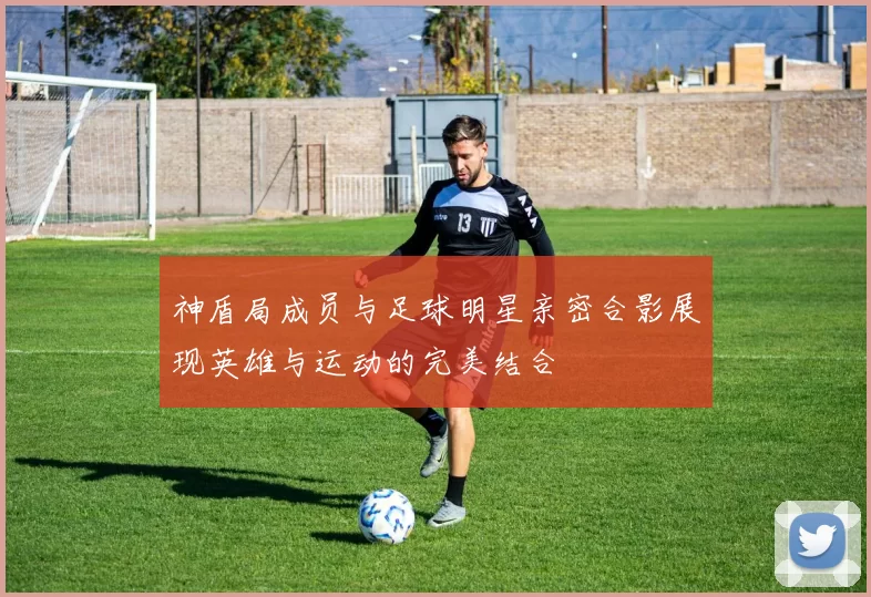 神盾局成员与足球明星亲密合影展现英雄与运动的完美结合