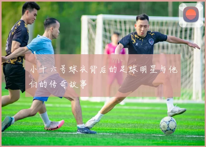 小十六号球衣背后的足球明星与他们的传奇故事