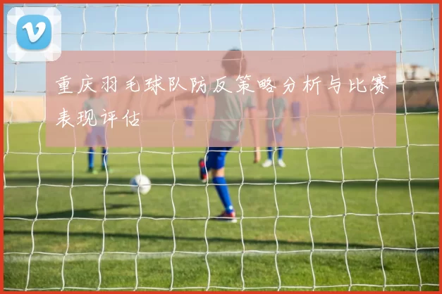 重庆羽毛球队防反策略分析与比赛表现评估