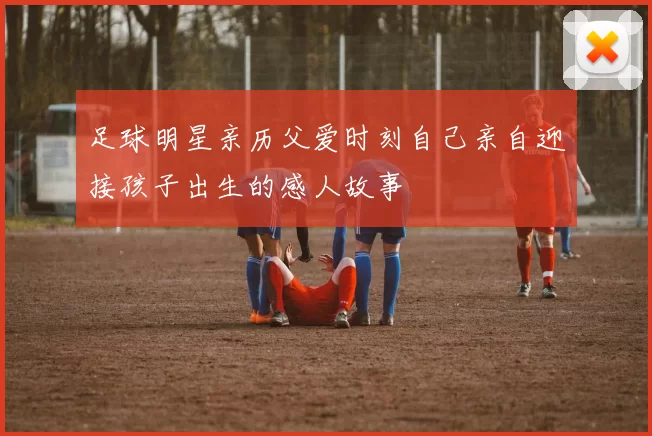 足球明星亲历父爱时刻自己亲自迎接孩子出生的感人故事