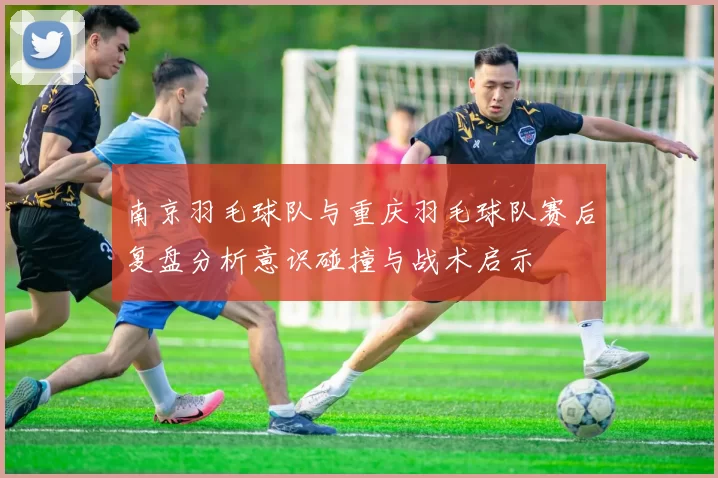 南京羽毛球队与重庆羽毛球队赛后复盘分析意识碰撞与战术启示