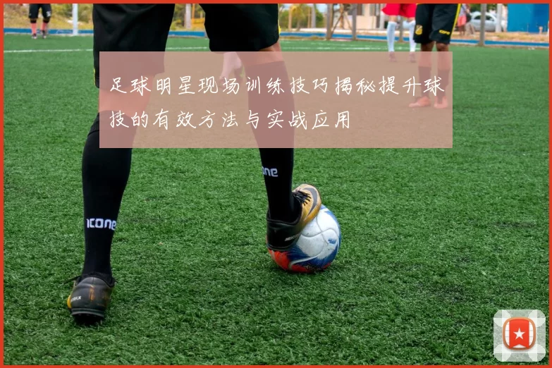 足球明星现场训练技巧揭秘提升球技的有效方法与实战应用