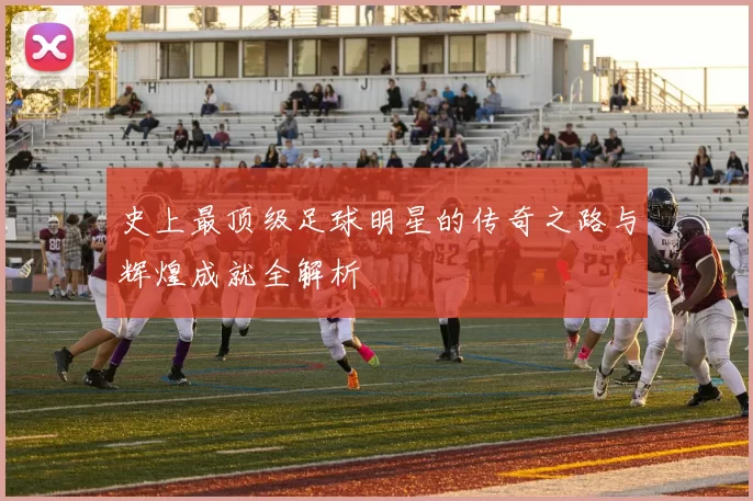 史上最顶级足球明星的传奇之路与辉煌成就全解析