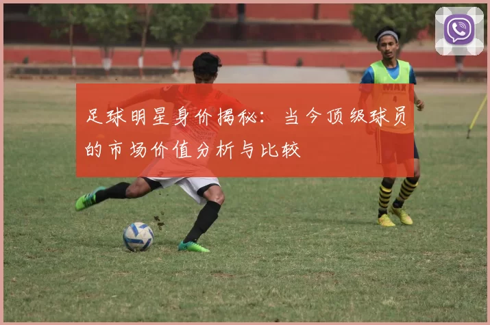 足球明星身价揭秘：当今顶级球员的市场价值分析与比较