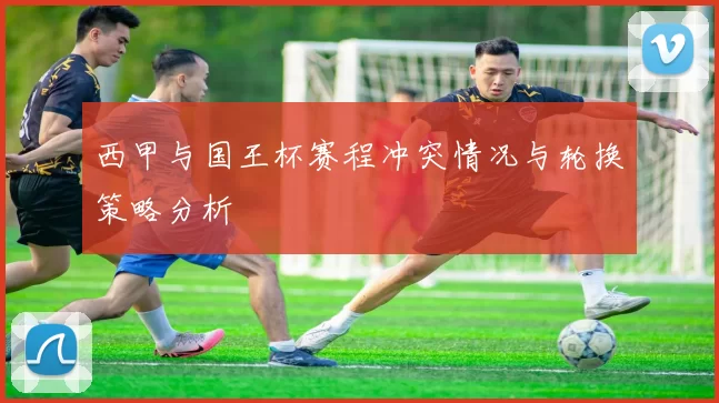 西甲与国王杯赛程冲突情况与轮换策略分析