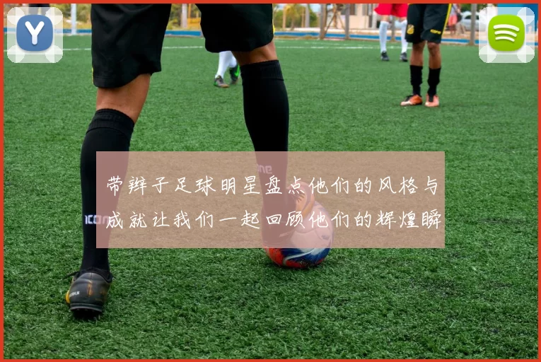 带辫子足球明星盘点他们的风格与成就让我们一起回顾他们的辉煌瞬间