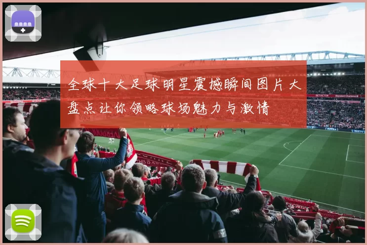 全球十大足球明星震撼瞬间图片大盘点让你领略球场魅力与激情