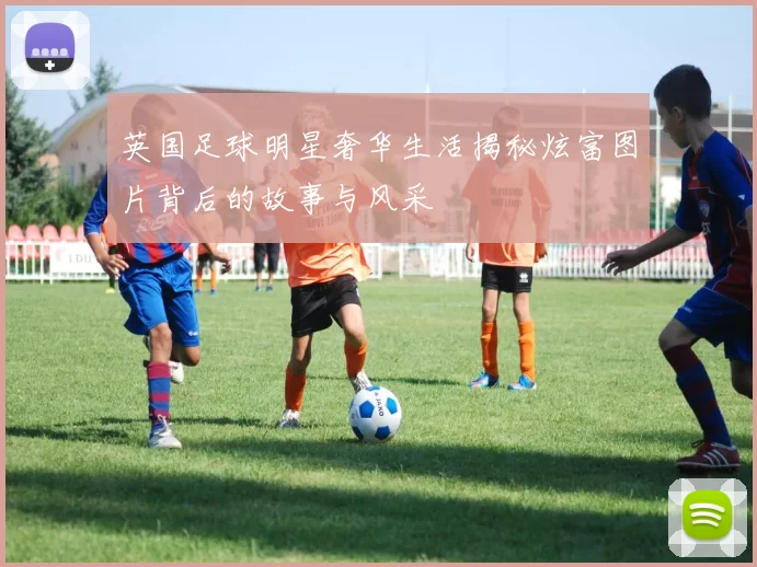 英国足球明星奢华生活揭秘炫富图片背后的故事与风采