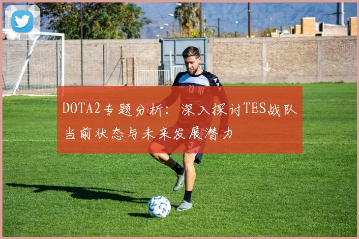 DOTA2专题分析：深入探讨TES战队当前状态与未来发展潜力