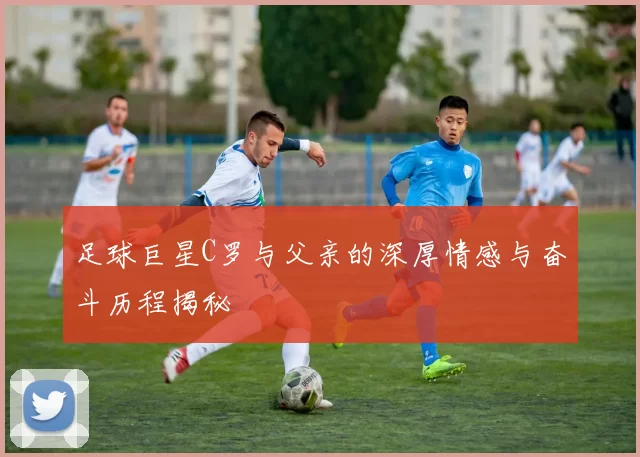 足球巨星C罗与父亲的深厚情感与奋斗历程揭秘