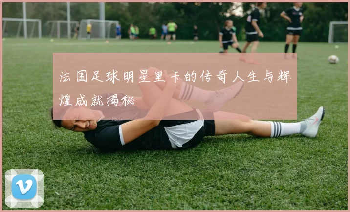 法国足球明星里卡的传奇人生与辉煌成就揭秘