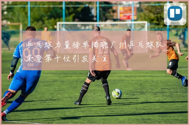 乒乓球力量榜单揭晓广州乒乓球队荣登第十位引发关注