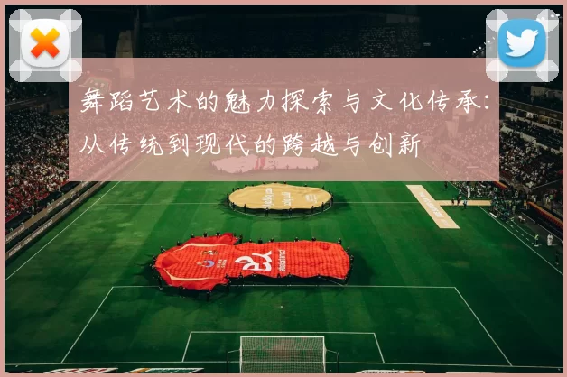 舞蹈艺术的魅力探索与文化传承：从传统到现代的跨越与创新