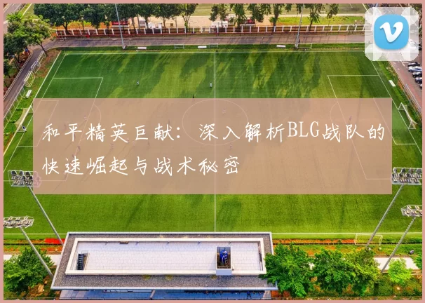 和平精英巨献：深入解析BLG战队的快速崛起与战术秘密