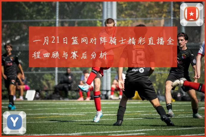 一月21日篮网对阵骑士精彩直播全程回顾与赛后分析