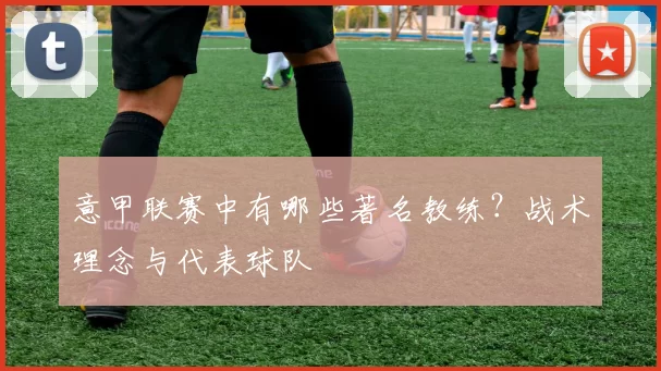 意甲联赛中有哪些著名教练？战术理念与代表球队