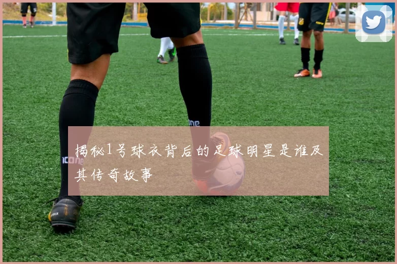 揭秘1号球衣背后的足球明星是谁及其传奇故事