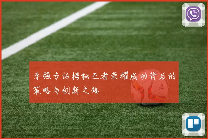 李强专访揭秘王者荣耀成功背后的策略与创新之路